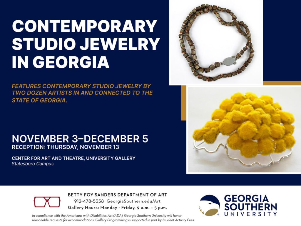 CONTEMPORARY STUDIO
JEWELRY IN GEORGIA
FEATURES CONTEMPORARY STUDIO JEWELRY BY TWO DOZEN ARTISTS
IN AND CONNECTED TO THE STATE OF GEORGIA.
NOVEMBER 3–DECEMBER 5
RECEPTION: THURSDAY, NOVEMBER 13
CENTER FOR ART AND THEATRE, UNIVERSITY GALLERY
Statesboro Campus